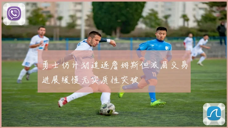 勇士仍计划追逐詹姆斯但浓眉交易进展缓慢无实质性突破
