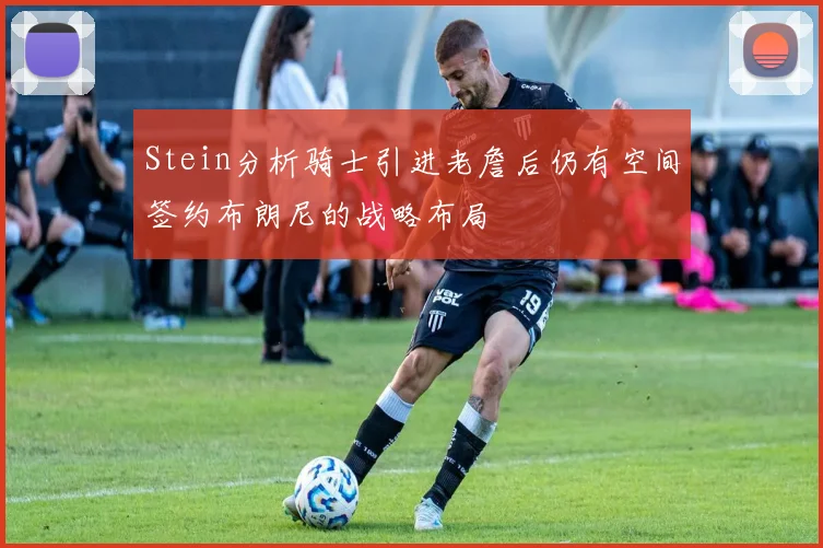 Stein分析骑士引进老詹后仍有空间签约布朗尼的战略布局
