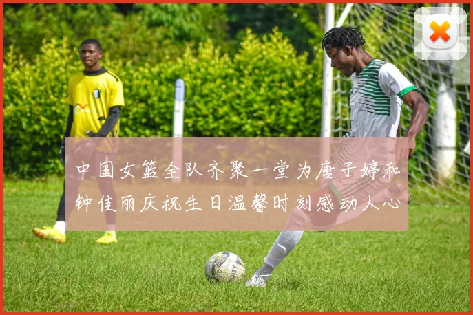 中国女篮全队齐聚一堂为唐子婷和钟佳丽庆祝生日温馨时刻感动人心