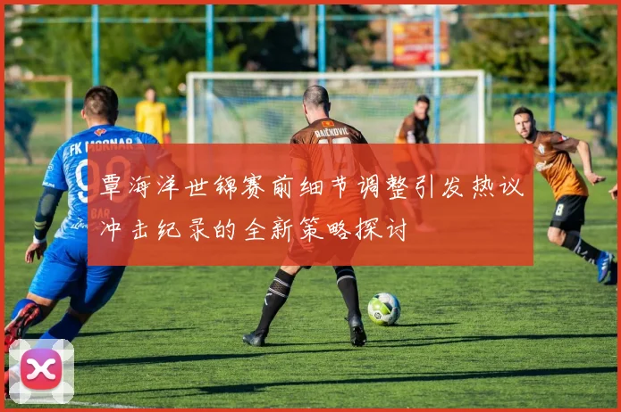 覃海洋世锦赛前细节调整引发热议冲击纪录的全新策略探讨