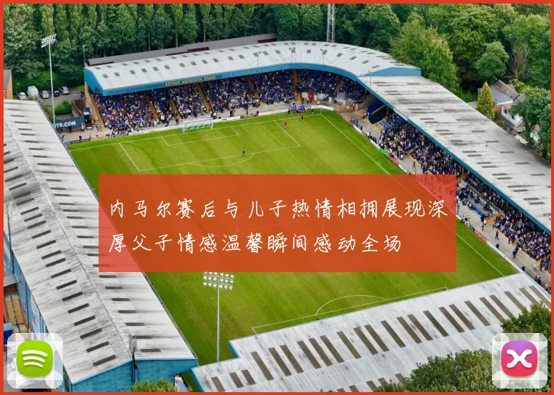 内马尔赛后与儿子热情相拥展现深厚父子情感温馨瞬间感动全场