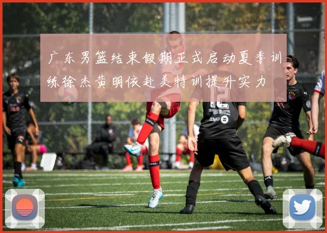 广东男篮结束假期正式启动夏季训练徐杰黄明依赴美特训提升实力