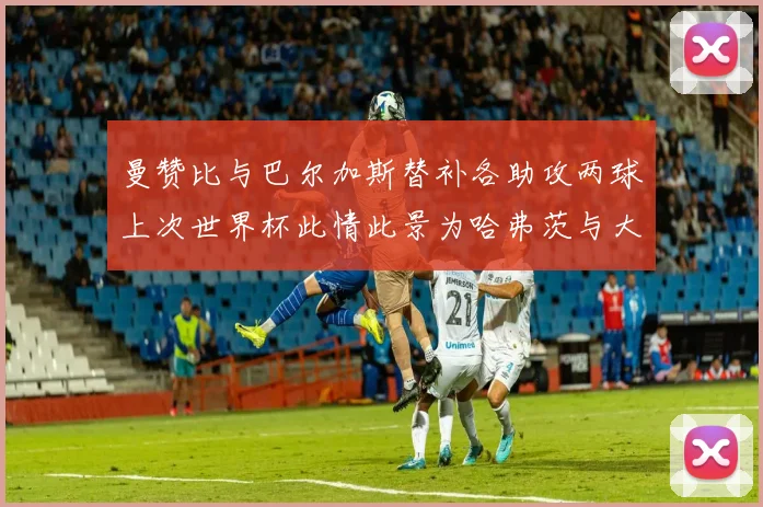 曼赞比与巴尔加斯替补各助攻两球上次世界杯此情此景为哈弗茨与大菲尔