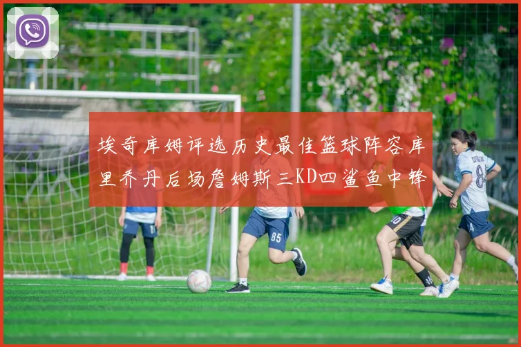 埃奇库姆评选历史最佳篮球阵容库里乔丹后场詹姆斯三KD四鲨鱼中锋