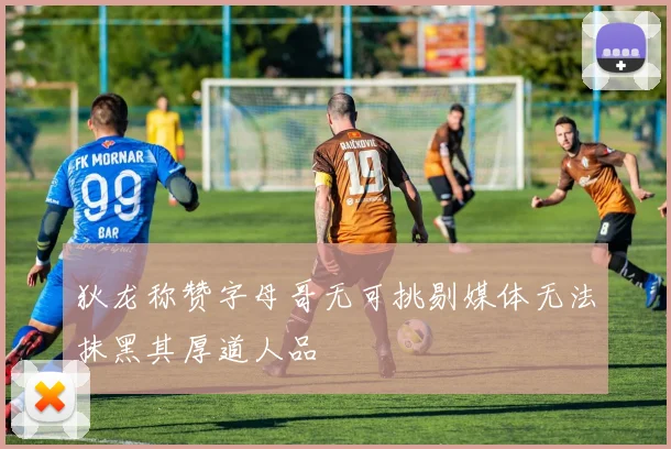狄龙称赞字母哥无可挑剔媒体无法抹黑其厚道人品