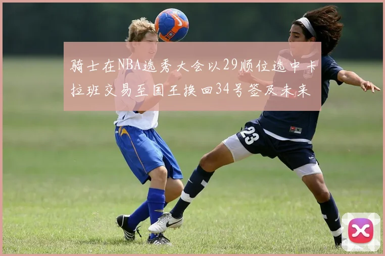 骑士在NBA选秀大会以29顺位选中卡拉班交易至国王换回34号签及未来一轮选秀权