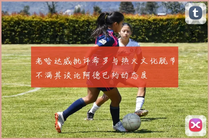 老哈达威批评希罗与热火文化脱节不满其谈论阿德巴约的态度