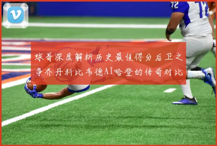 球哥深度解析历史最佳得分后卫之争乔丹科比韦德AI哈登的传奇对比