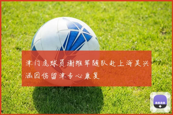 津门虎球员谢维军随队赴上海吴兴涵因伤留津专心康复