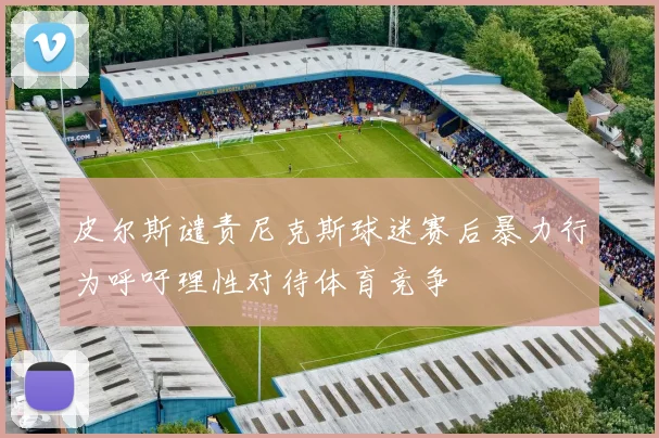 皮尔斯谴责尼克斯球迷赛后暴力行为呼吁理性对待体育竞争