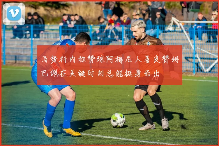 马努科内称赞琼阿梅尼人善良赞姆巴佩在关键时刻总能挺身而出