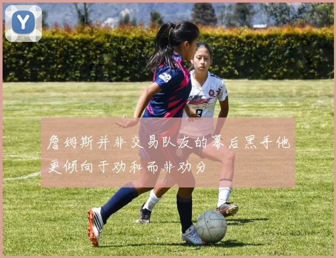 詹姆斯并非交易队友的幕后黑手他更倾向于劝和而非劝分