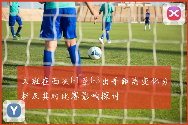 文班在西决G1至G3出手距离变化分析及其对比赛影响探讨