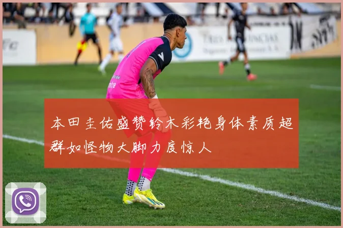 本田圭佑盛赞铃木彩艳身体素质超群如怪物大脚力度惊人