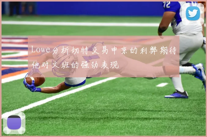 Lowe分析切特交易申京的利弊期待他对文班的强劲表现