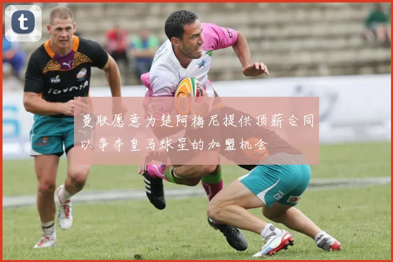 曼联愿意为楚阿梅尼提供顶薪合同以争夺皇马球星的加盟机会