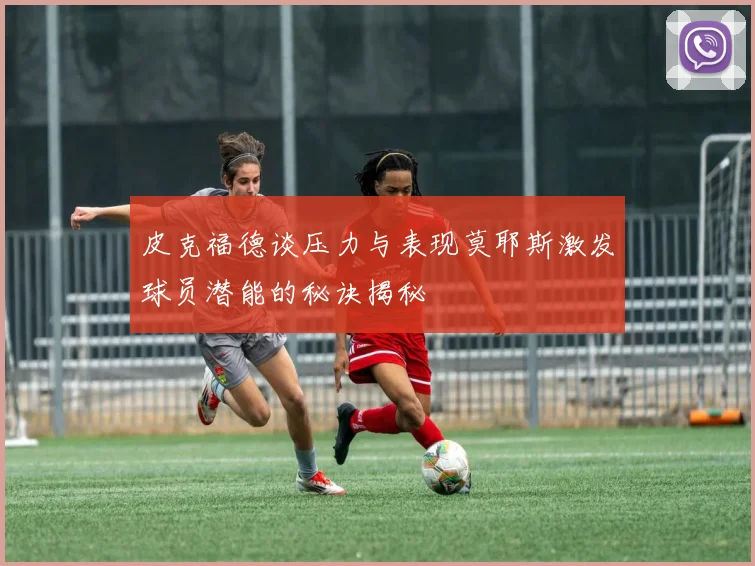皮克福德谈压力与表现莫耶斯激发球员潜能的秘诀揭秘